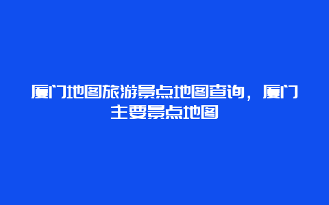 厦门地图旅游景点地图查询，厦门主要景点地图