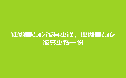 沙湖景点吃饭多少钱，沙湖景点吃饭多少钱一份