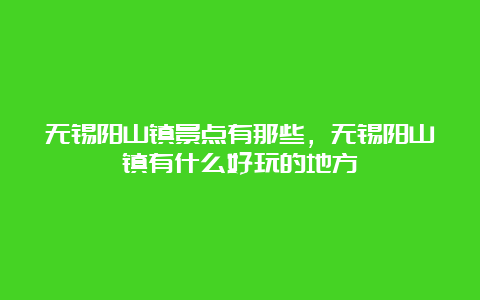 无锡阳山镇景点有那些，无锡阳山镇有什么好玩的地方