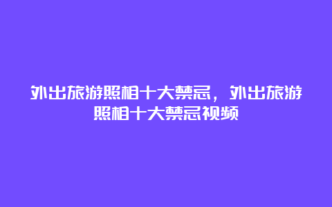 外出旅游照相十大禁忌，外出旅游照相十大禁忌视频