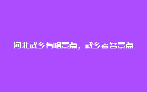 河北武乡有啥景点，武乡著名景点