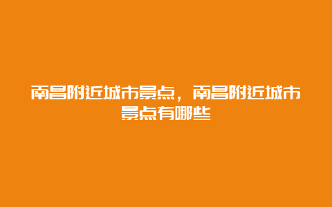 南昌附近城市景点，南昌附近城市景点有哪些