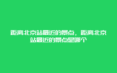 距离北京站最近的景点，距离北京站最近的景点是哪个