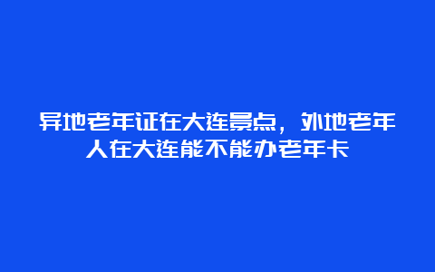 异地老年证在大连景点，外地老年人在大连能不能办老年卡