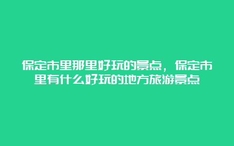 保定市里那里好玩的景点，保定市里有什么好玩的地方旅游景点