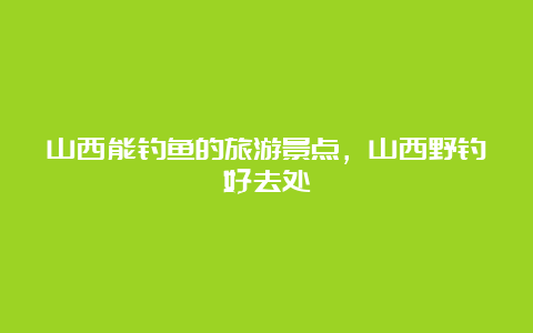 山西能钓鱼的旅游景点，山西野钓好去处