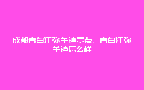 成都青白江弥牟镇景点，青白江弥牟镇怎么样