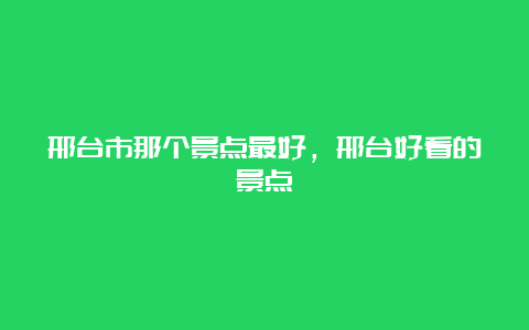 邢台市那个景点最好，邢台好看的景点