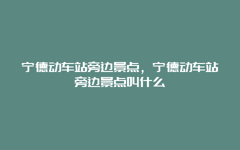 宁德动车站旁边景点，宁德动车站旁边景点叫什么