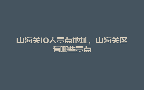 山海关10大景点地址，山海关区有哪些景点