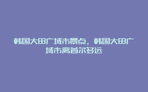 韩国大田广域市景点，韩国大田广域市离首尔多远