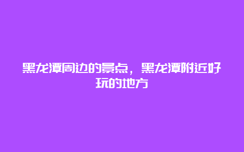 黑龙潭周边的景点，黑龙潭附近好玩的地方