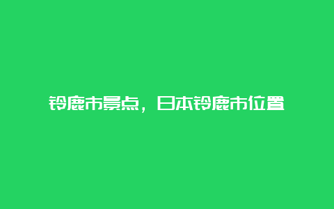 铃鹿市景点，日本铃鹿市位置