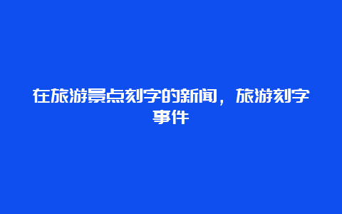 在旅游景点刻字的新闻，旅游刻字事件