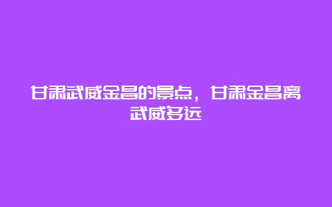 甘肃武威金昌的景点，甘肃金昌离武威多远