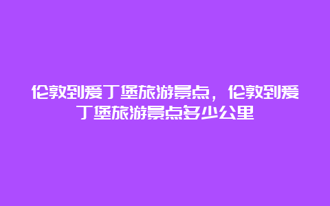 伦敦到爱丁堡旅游景点，伦敦到爱丁堡旅游景点多少公里