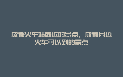 成都火车站最近的景点，成都周边火车可以到的景点