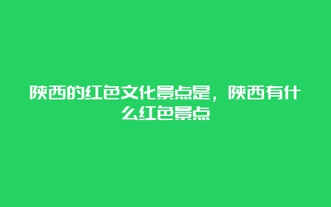 陕西的红色文化景点是，陕西有什么红色景点