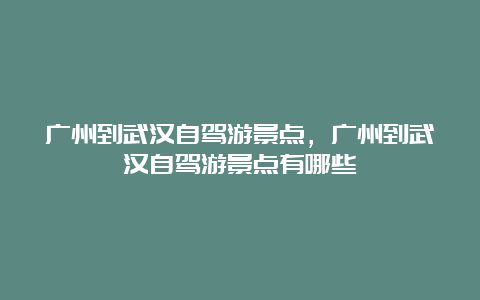 广州到武汉自驾游景点，广州到武汉自驾游景点有哪些