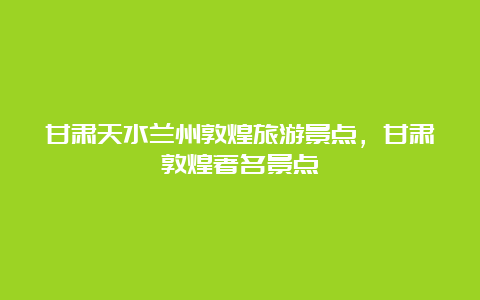 甘肃天水兰州敦煌旅游景点，甘肃敦煌著名景点