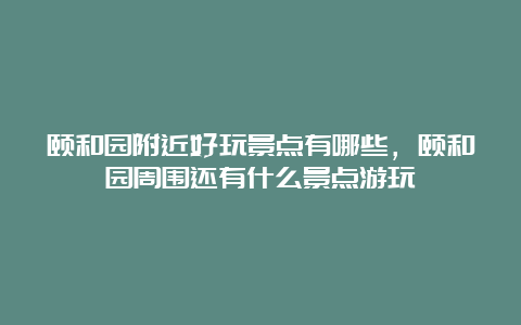 颐和园附近好玩景点有哪些，颐和园周围还有什么景点游玩