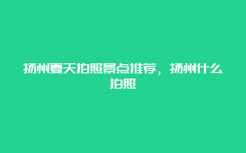 扬州夏天拍照景点推荐，扬州什么拍照