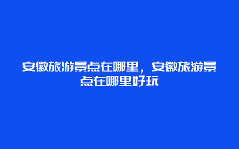 安徽旅游景点在哪里，安徽旅游景点在哪里好玩