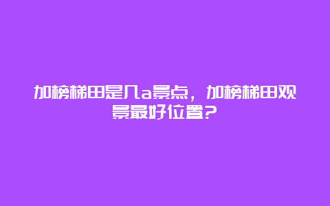 加榜梯田是几a景点，加榜梯田观景最好位置?