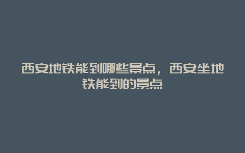 西安地铁能到哪些景点，西安坐地铁能到的景点