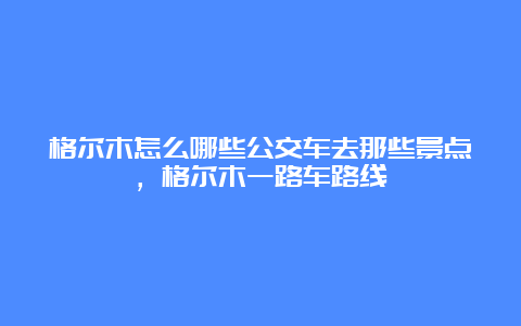 格尔木怎么哪些公交车去那些景点，格尔木一路车路线