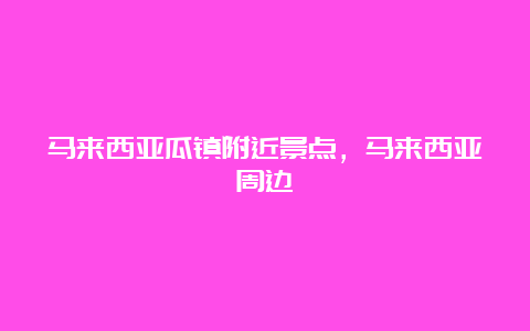 马来西亚瓜镇附近景点，马来西亚周边