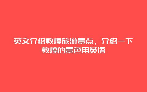 英文介绍敦煌旅游景点，介绍一下敦煌的景色用英语