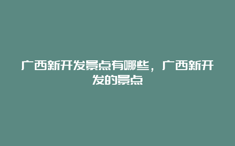 广西新开发景点有哪些，广西新开发的景点