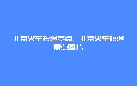 北京火车短途景点，北京火车短途景点图片