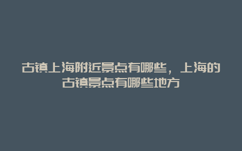 古镇上海附近景点有哪些，上海的古镇景点有哪些地方