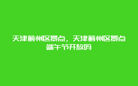 天津蓟州区景点，天津蓟州区景点端午节开放吗