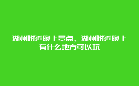 湖州附近晚上景点，湖州附近晚上有什么地方可以玩