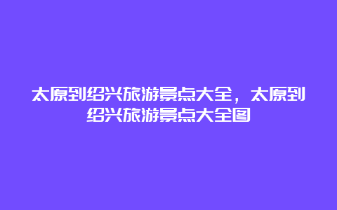 太原到绍兴旅游景点大全，太原到绍兴旅游景点大全图