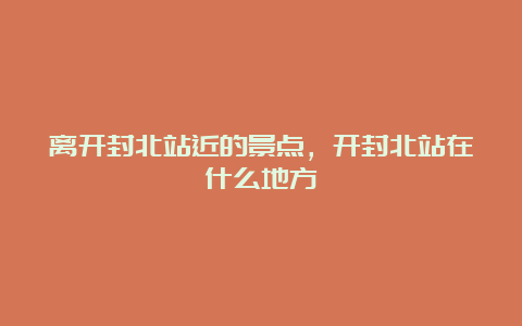 离开封北站近的景点，开封北站在什么地方