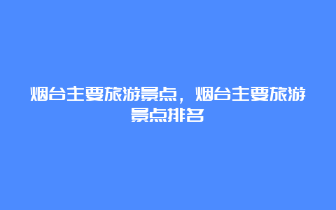 烟台主要旅游景点，烟台主要旅游景点排名