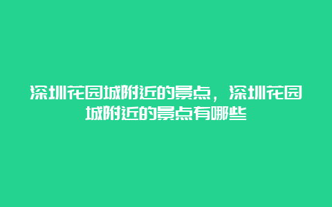 深圳花园城附近的景点，深圳花园城附近的景点有哪些