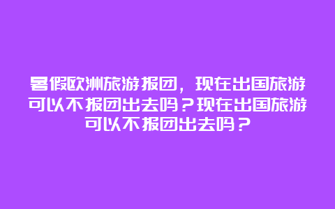 暑假欧洲旅游报团，现在出国旅游可以不报团出去吗？现在出国旅游可以不报团出去吗？