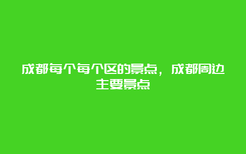 成都每个每个区的景点，成都周边主要景点