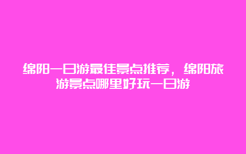 绵阳一日游最佳景点推荐，绵阳旅游景点哪里好玩一日游