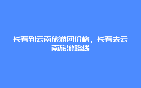 长春到云南旅游团价格，长春去云南旅游路线