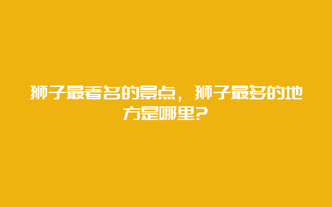 狮子最著名的景点，狮子最多的地方是哪里?