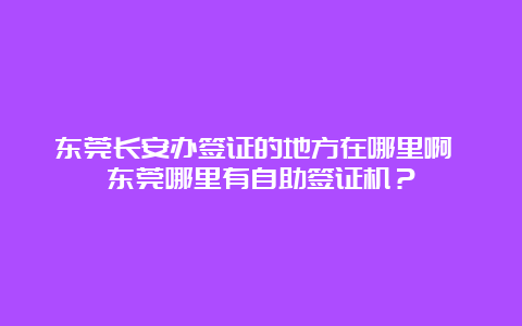 东莞长安办签证的地方在哪里啊 东莞哪里有自助签证机？