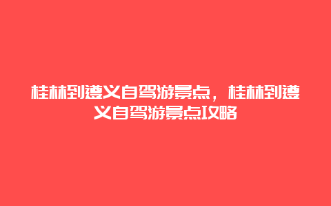 桂林到遵义自驾游景点，桂林到遵义自驾游景点攻略