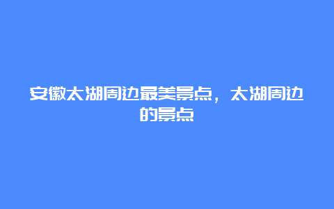 安徽太湖周边最美景点，太湖周边的景点