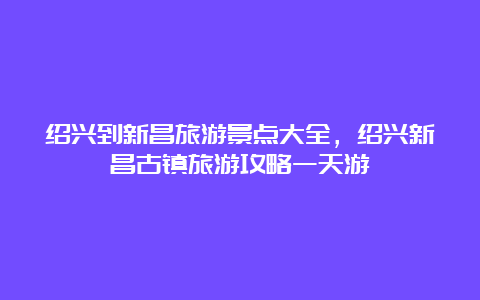 绍兴到新昌旅游景点大全，绍兴新昌古镇旅游攻略一天游